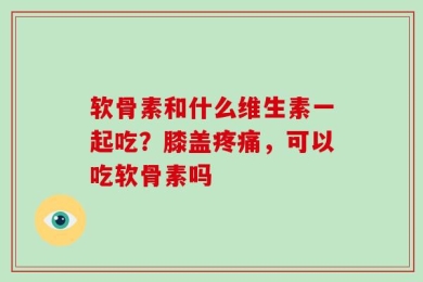 软骨素和什么维生素一起吃？膝盖疼痛，可以吃软骨素吗