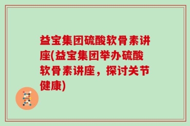 益宝集团硫酸软骨素讲座(益宝集团举办硫酸软骨素讲座，探讨关节健康)