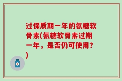 过保质期一年的氨糖软骨素(氨糖软骨素过期一年，是否仍可使用？)