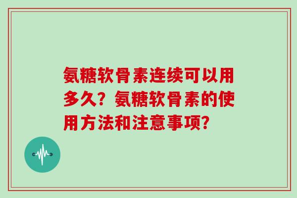 氨糖软骨素连续可以用多久？氨糖软骨素的使用方法和注意事项？