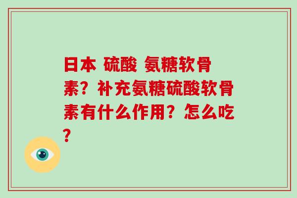 日本 硫酸 氨糖软骨素？补充氨糖硫酸软骨素有什么作用？怎么吃？