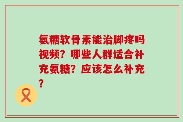氨糖软骨素能治脚疼吗视频？哪些人群适合补充氨糖？应该怎么补充？