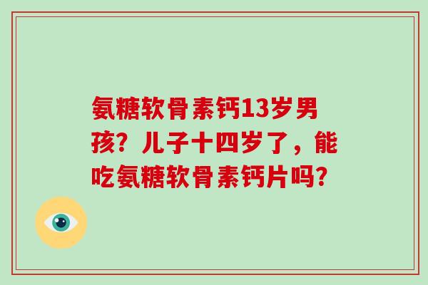 氨糖软骨素钙13岁男孩？儿子十四岁了，能吃氨糖软骨素钙片吗？