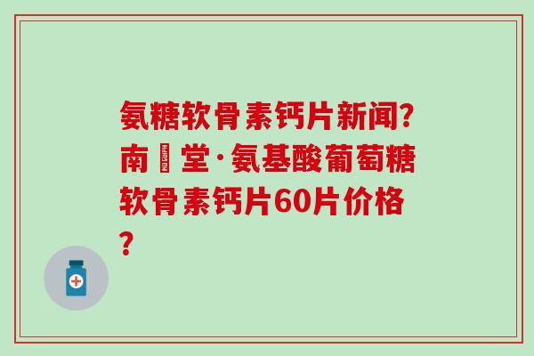 氨糖软骨素钙片新闻？南雲堂·氨基酸葡萄糖软骨素钙片60片价格？