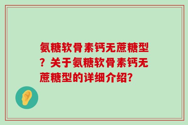 氨糖软骨素钙无蔗糖型？关于氨糖软骨素钙无蔗糖型的详细介绍？
