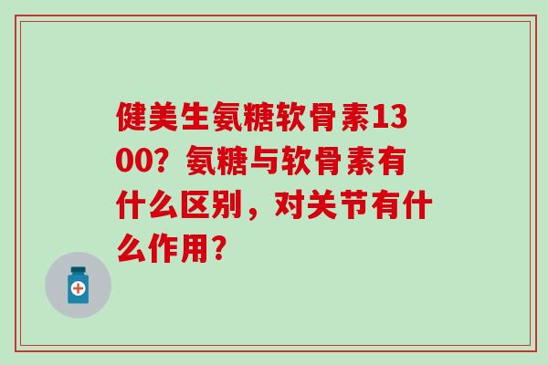 健美生氨糖软骨素1300？氨糖与软骨素有什么区别，对关节有什么作用？