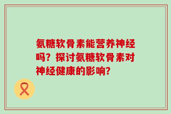 氨糖软骨素能营养神经吗？探讨氨糖软骨素对神经健康的影响？