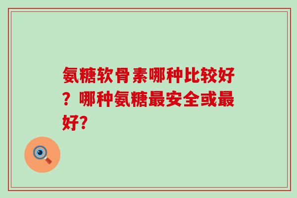 氨糖软骨素哪种比较好？哪种氨糖最安全或最好？