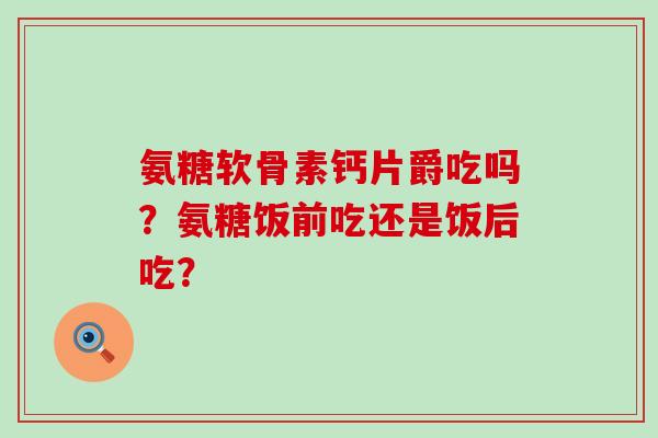氨糖软骨素钙片爵吃吗？氨糖饭前吃还是饭后吃？