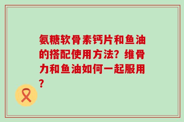 氨糖软骨素钙片和鱼油的搭配使用方法？维骨力和鱼油如何一起服用？