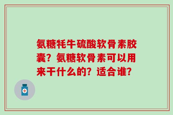 氨糖牦牛硫酸软骨素胶囊？氨糖软骨素可以用来干什么的？适合谁？