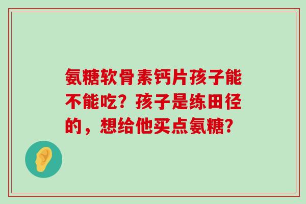 氨糖软骨素钙片孩子能不能吃？孩子是练田径的，想给他买点氨糖？