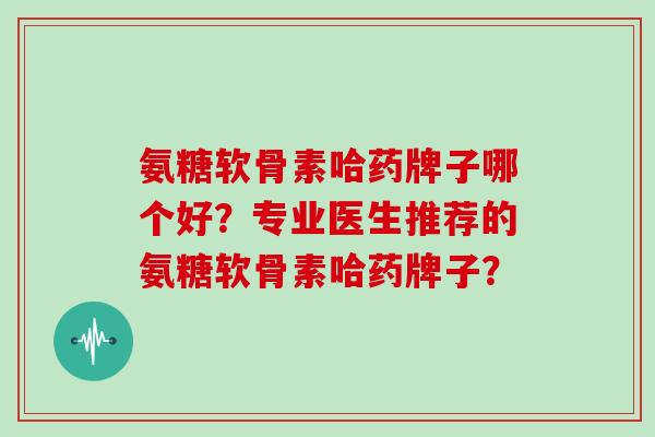 氨糖软骨素哈药牌子哪个好？专业医生推荐的氨糖软骨素哈药牌子？