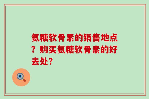 氨糖软骨素的销售地点？购买氨糖软骨素的好去处？