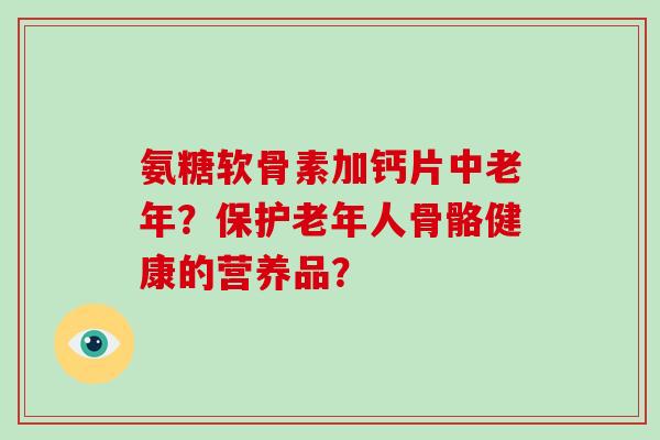 氨糖软骨素加钙片中老年？保护老年人骨骼健康的营养品？
