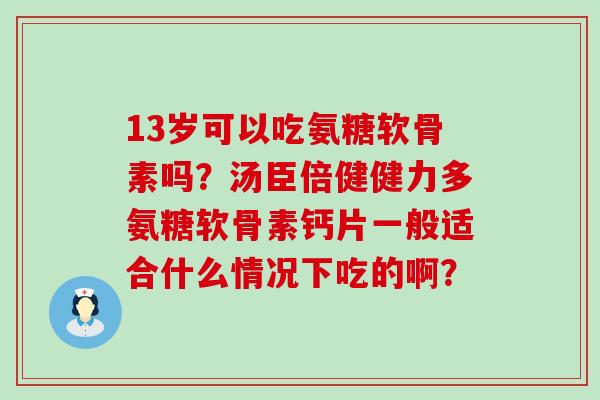 13岁可以吃氨糖软骨素吗？汤臣倍健健力多氨糖软骨素钙片一般适合什么情况下吃的啊？