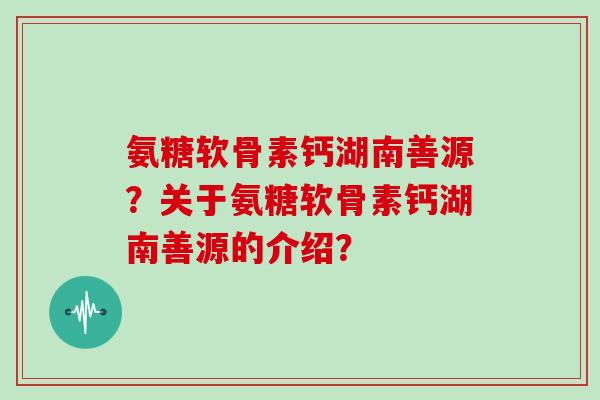 氨糖软骨素钙湖南善源？关于氨糖软骨素钙湖南善源的介绍？