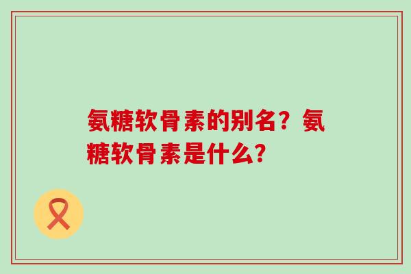 氨糖软骨素的别名？氨糖软骨素是什么？