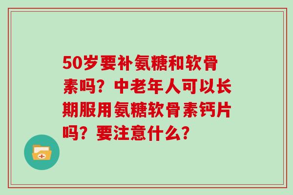 50岁要补氨糖和软骨素吗？中老年人可以长期服用氨糖软骨素钙片吗？要注意什么？