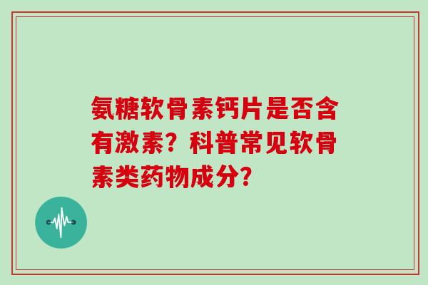 氨糖软骨素钙片是否含有激素？科普常见软骨素类药物成分？