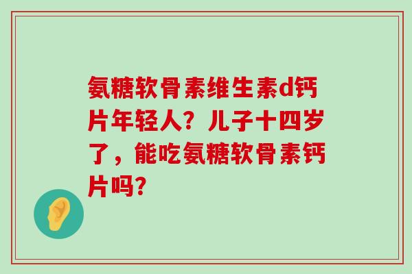 氨糖软骨素维生素d钙片年轻人？儿子十四岁了，能吃氨糖软骨素钙片吗？