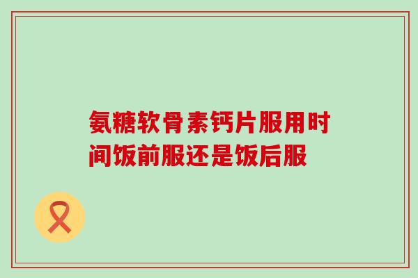 氨糖软骨素钙片服用时间饭前服还是饭后服
