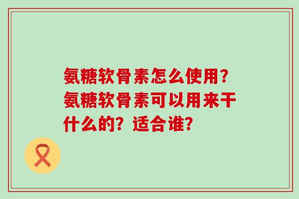 氨糖软骨素怎么使用？氨糖软骨素可以用来干什么的？适合谁？