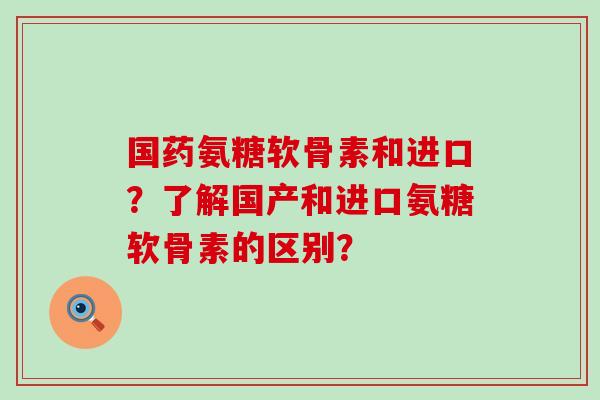 国药氨糖软骨素和进口？了解国产和进口氨糖软骨素的区别？