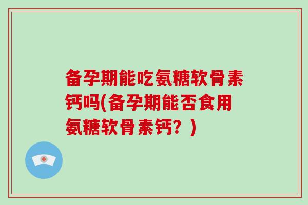 备孕期能吃氨糖软骨素钙吗(备孕期能否食用氨糖软骨素钙？)