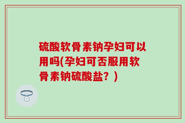 硫酸软骨素钠孕妇可以用吗(孕妇可否服用软骨素钠硫酸盐？)