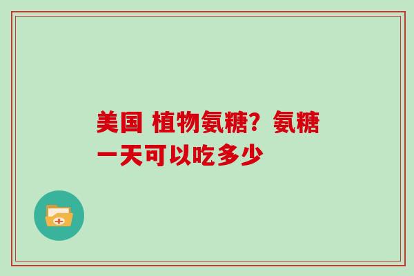 美国 植物氨糖？氨糖一天可以吃多少