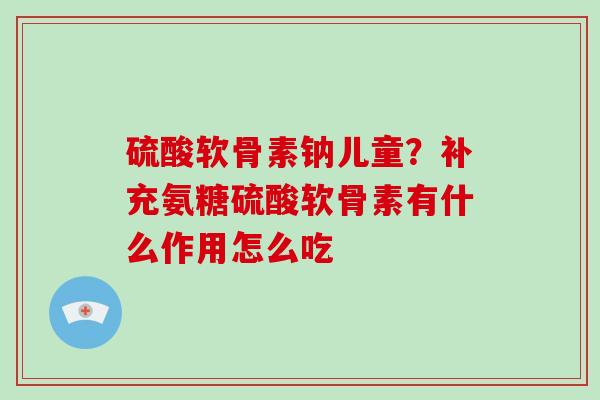 硫酸软骨素钠儿童？补充氨糖硫酸软骨素有什么作用怎么吃