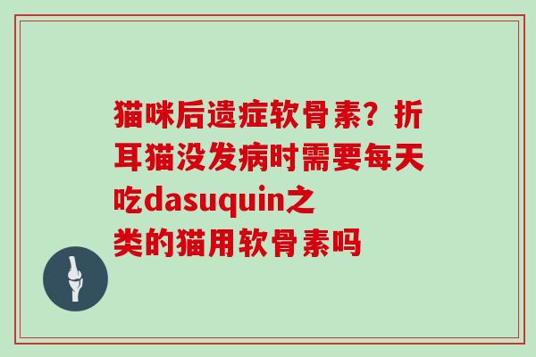 猫咪后遗症软骨素？折耳猫没发病时需要每天吃dasuquin之类的猫用软骨素吗