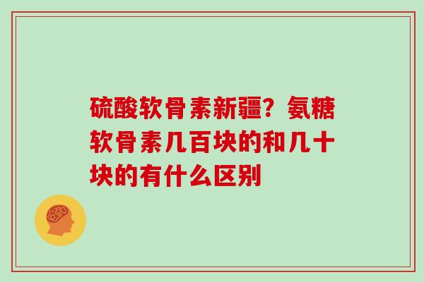 硫酸软骨素新疆？氨糖软骨素几百块的和几十块的有什么区别