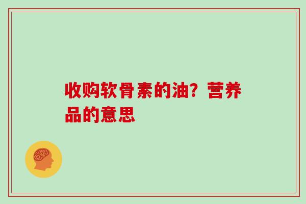 收购软骨素的油？营养品的意思