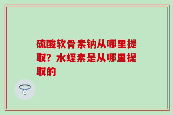 硫酸软骨素钠从哪里提取？水蛭素是从哪里提取的