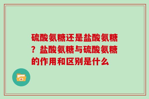 硫酸氨糖还是盐酸氨糖？盐酸氨糖与硫酸氨糖的作用和区别是什么