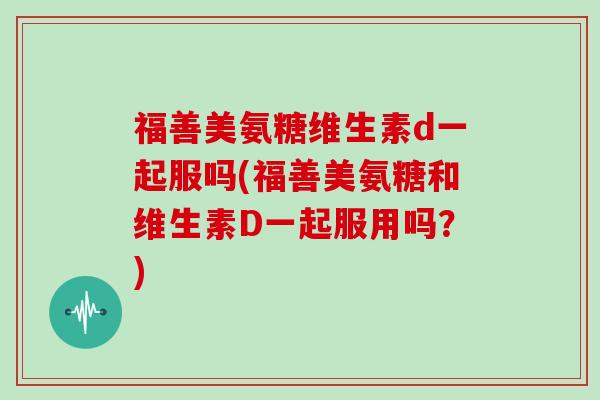 福善美氨糖维生素d一起服吗(福善美氨糖和维生素D一起服用吗？)