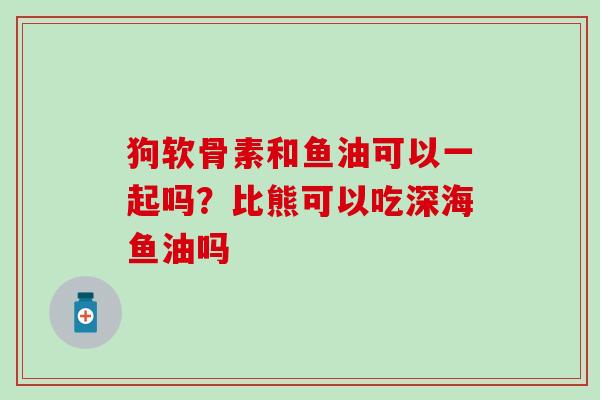 狗软骨素和鱼油可以一起吗？比熊可以吃深海鱼油吗