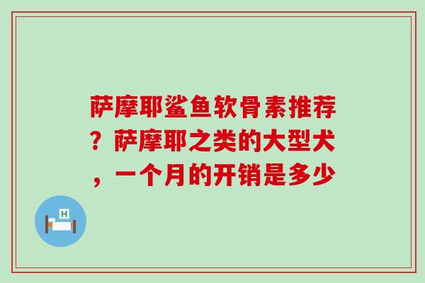 萨摩耶鲨鱼软骨素推荐？萨摩耶之类的大型犬，一个月的开销是多少