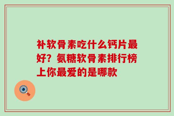 补软骨素吃什么钙片最好？氨糖软骨素排行榜上你最爱的是哪款