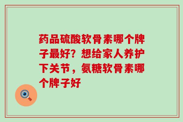 药品硫酸软骨素哪个牌子最好？想给家人养护下关节，氨糖软骨素哪个牌子好