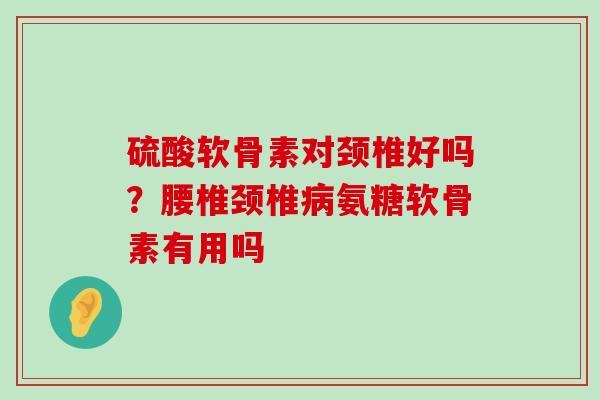 硫酸软骨素对颈椎好吗？腰椎颈椎病氨糖软骨素有用吗