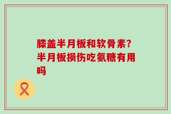 膝盖半月板和软骨素？半月板损伤吃氨糖有用吗