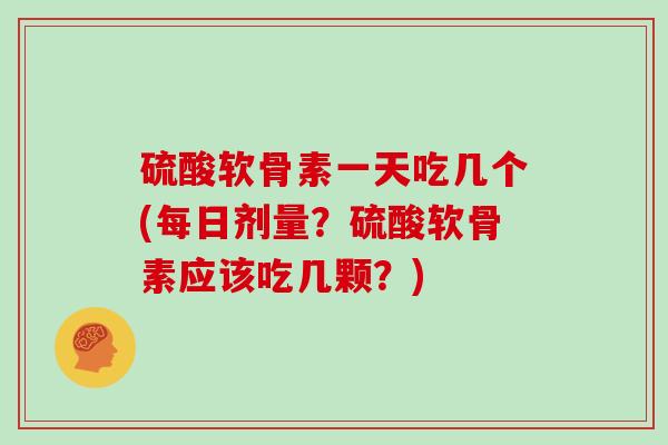 硫酸软骨素一天吃几个(每日剂量？硫酸软骨素应该吃几颗？)
