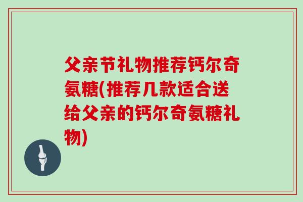 父亲节礼物推荐钙尔奇氨糖(推荐几款适合送给父亲的钙尔奇氨糖礼物)