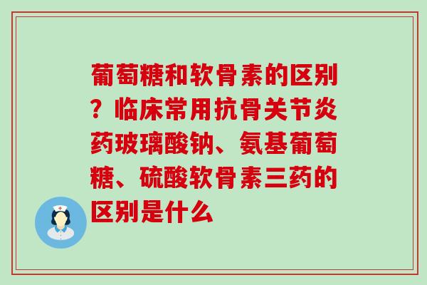 葡萄糖和软骨素的区别？临床常用抗骨关节炎药玻璃酸钠、氨基葡萄糖、硫酸软骨素三药的区别是什么