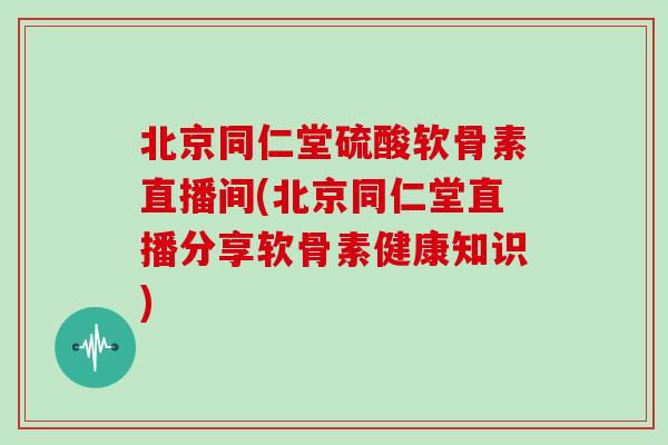 北京同仁堂硫酸软骨素直播间(北京同仁堂直播分享软骨素健康知识)