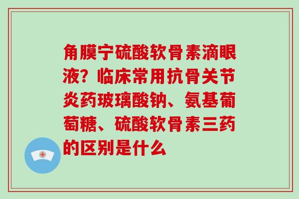 角膜宁硫酸软骨素滴眼液？临床常用抗骨关节炎药玻璃酸钠、氨基葡萄糖、硫酸软骨素三药的区别是什么
