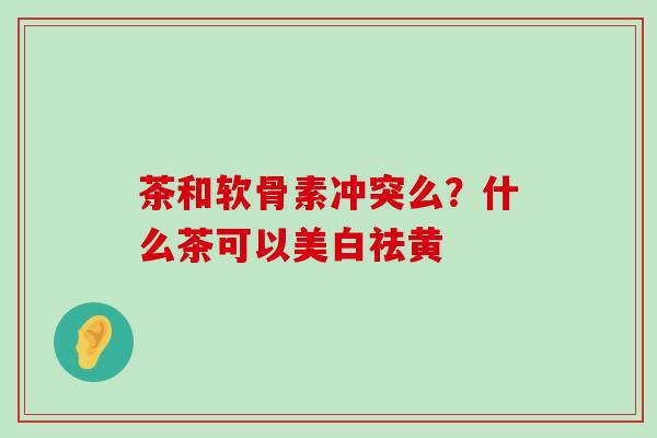 茶和软骨素冲突么？什么茶可以美白祛黄